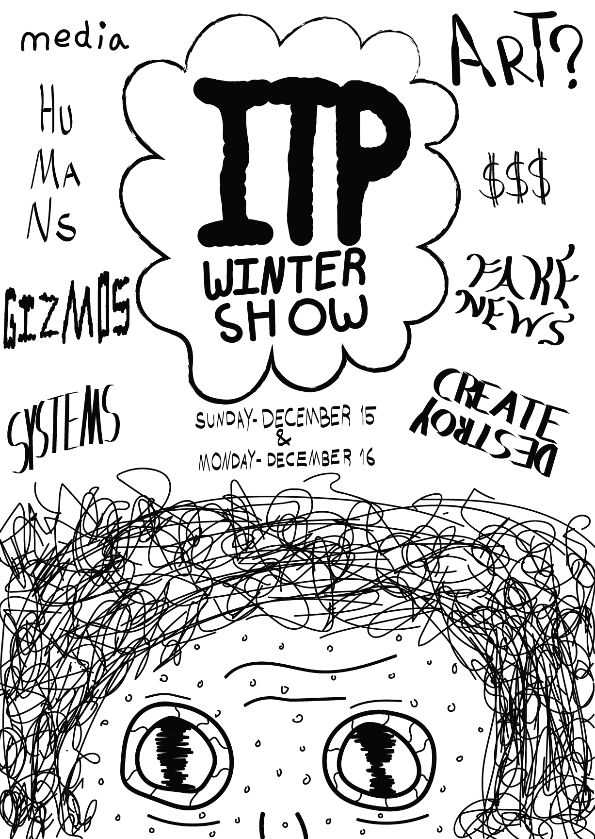 ITP Winter Show poster idea. Hand-drawn look, in black and white. Bottom third contains face, close up. Eyes look bewlidered. Above is a thought cloud that sys 'ITP Winter Show'. It is surrounded by words saying, counter clockwise from the top left: 'media', 'humans', 'gizmos', 'systems', 'art?, '$$$', 'fake news', and 'create/destroy'.